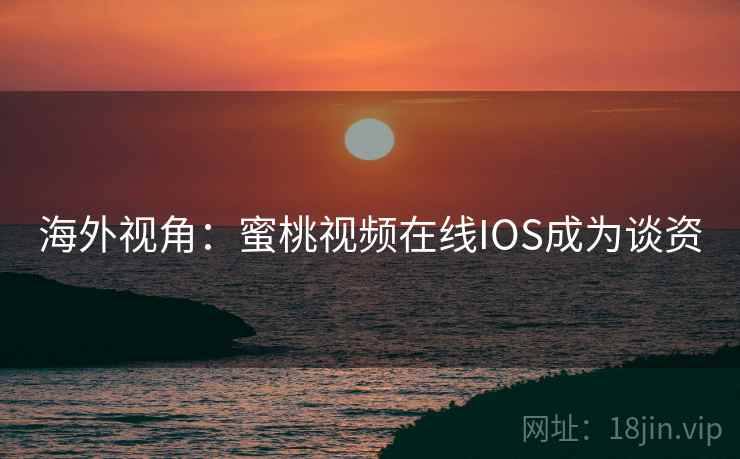 海外视角：蜜桃视频在线IOS成为谈资