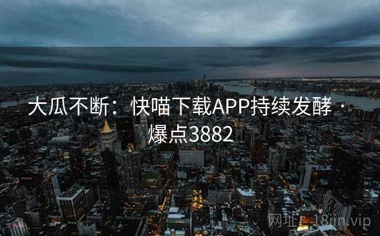 大瓜不断：快喵下载APP持续发酵 · 爆点3882