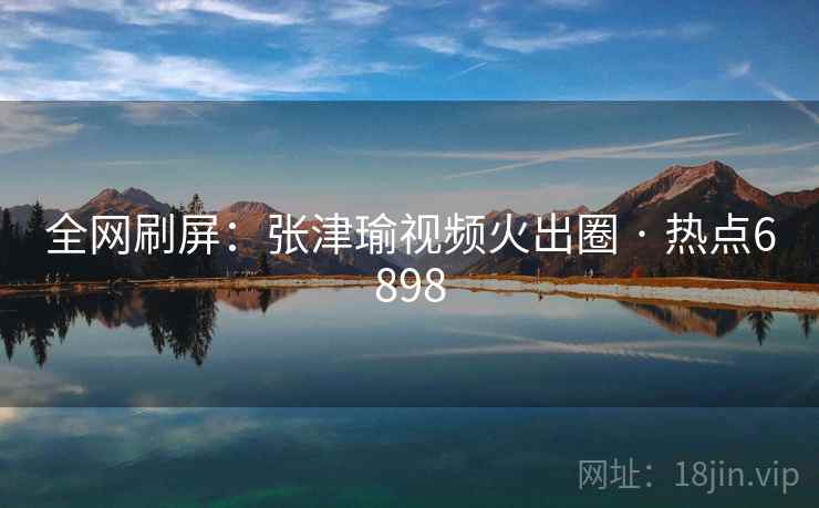 全网刷屏：张津瑜视频火出圈 · 热点6898