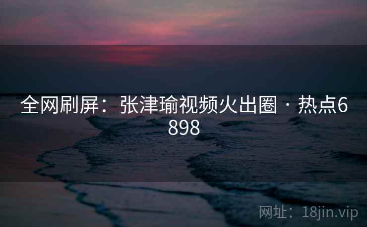 全网刷屏：张津瑜视频火出圈 · 热点6898