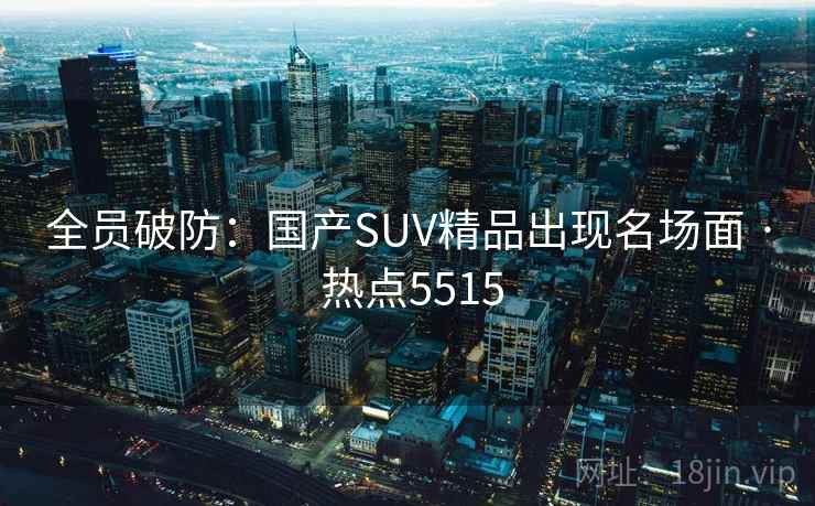 全员破防：国产SUV精品出现名场面 · 热点5515