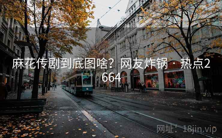 麻花传剧到底图啥？网友炸锅 · 热点2664