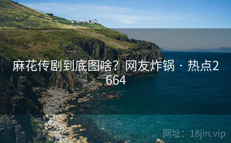 麻花传剧到底图啥？网友炸锅 · 热点2664