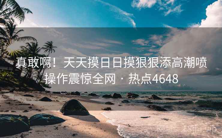 真敢啊！天天摸日日摸狠狠添高潮喷操作震惊全网 · 热点4648